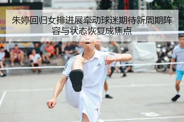 朱婷回归女排进展牵动球迷期待新周期阵容与状态恢复成焦点