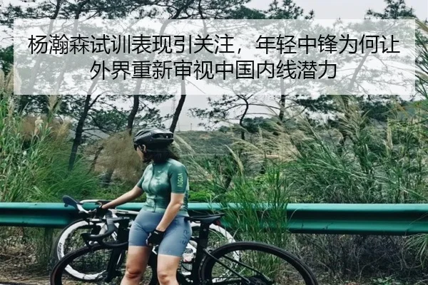 杨瀚森试训表现引关注，年轻中锋为何让外界重新审视中国内线潜力